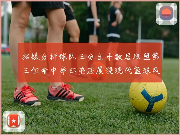 拓媒分析球队三分出手数居联盟第三但命中率却垫底展现现代篮球风格