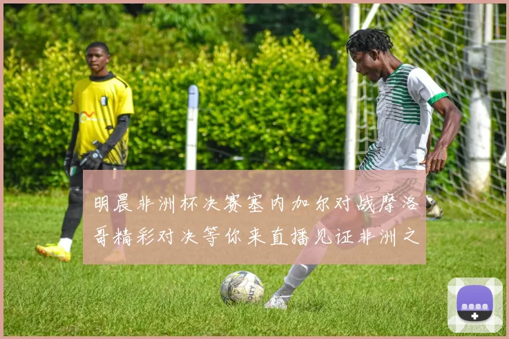 明晨非洲杯决赛塞内加尔对战摩洛哥精彩对决等你来直播见证非洲之王的诞生