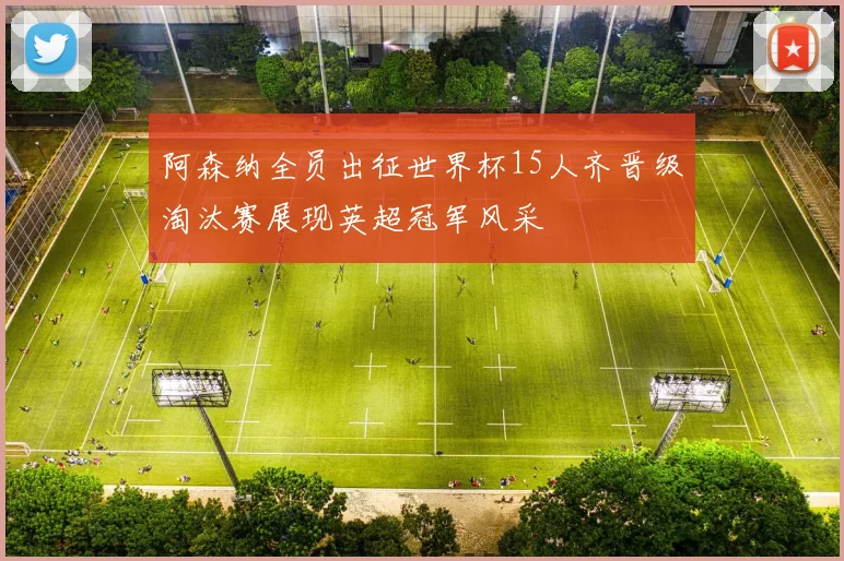 阿森纳全员出征世界杯15人齐晋级淘汰赛展现英超冠军风采