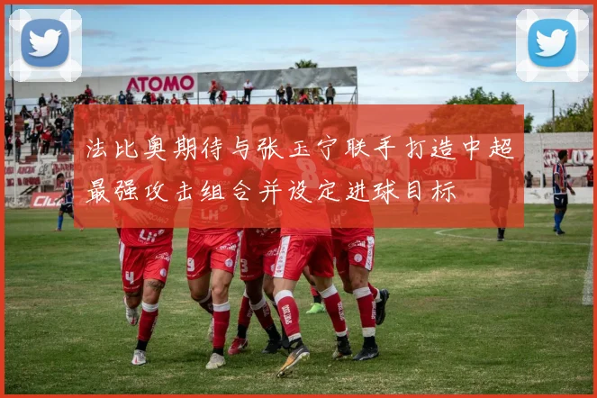 法比奥期待与张玉宁联手打造中超最强攻击组合并设定进球目标