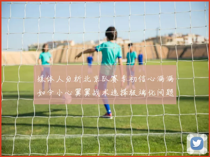 媒体人分析北京队赛季初信心满满如今小心翼翼战术选择极端化问题探讨