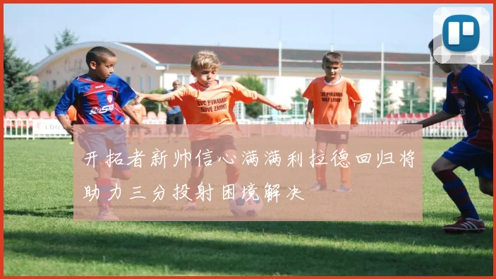 开拓者新帅信心满满利拉德回归将助力三分投射困境解决