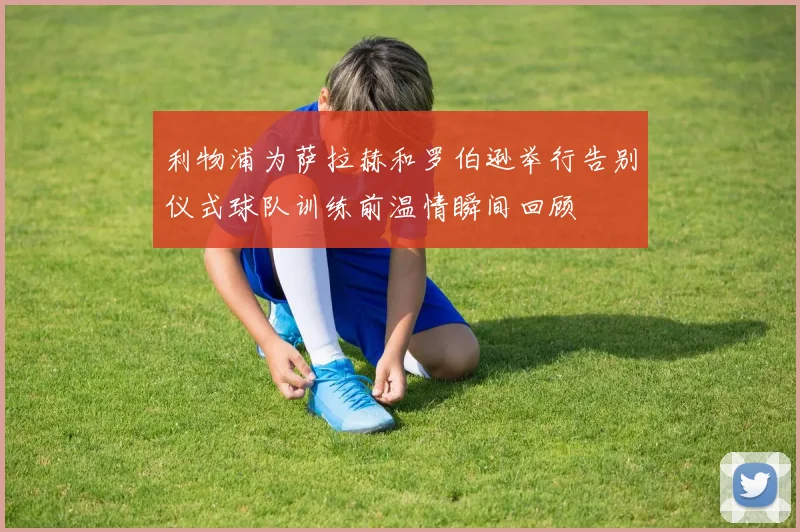 利物浦为萨拉赫和罗伯逊举行告别仪式球队训练前温情瞬间回顾
