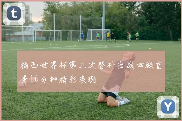 梅西世界杯第三次替补出战回顾首秀16分钟精彩表现