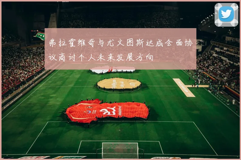 弗拉霍维奇与尤文图斯达成会面协议商讨个人未来发展方向
