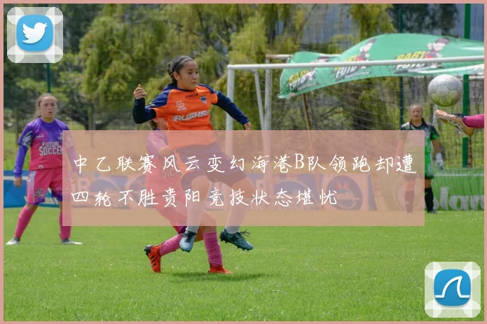 中乙联赛风云变幻海港B队领跑却遭四轮不胜贵阳竞技状态堪忧