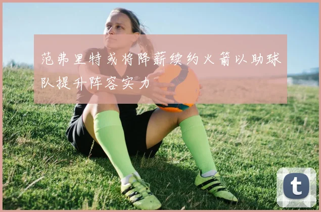 范弗里特或将降薪续约火箭以助球队提升阵容实力