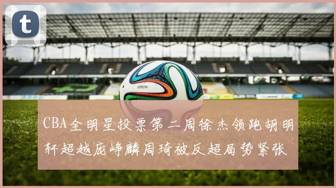 CBA全明星投票第二周徐杰领跑胡明轩超越庞峥麟周琦被反超局势紧张