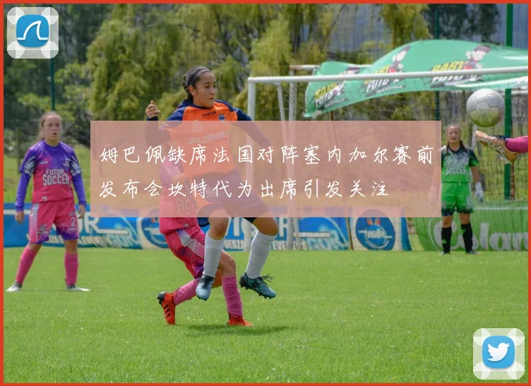 姆巴佩缺席法国对阵塞内加尔赛前发布会坎特代为出席引发关注