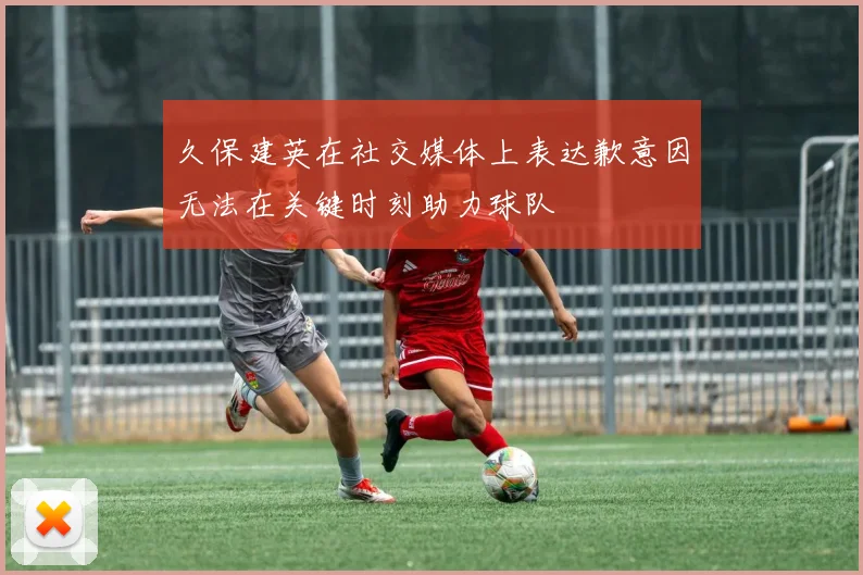 久保建英在社交媒体上表达歉意因无法在关键时刻助力球队
