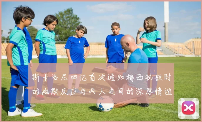斯卡洛尼回忆首次通知梅西执教时的幽默反应与两人之间的深厚情谊