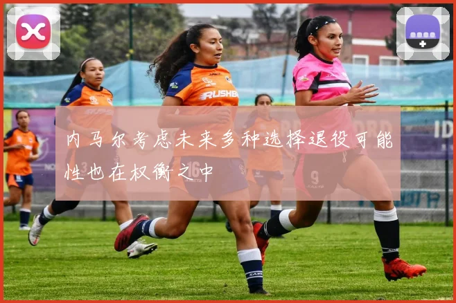 内马尔考虑未来多种选择退役可能性也在权衡之中