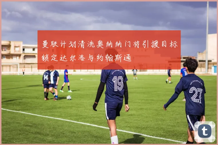 曼联计划清洗奥纳纳门将引援目标锁定达尔洛与约翰斯通