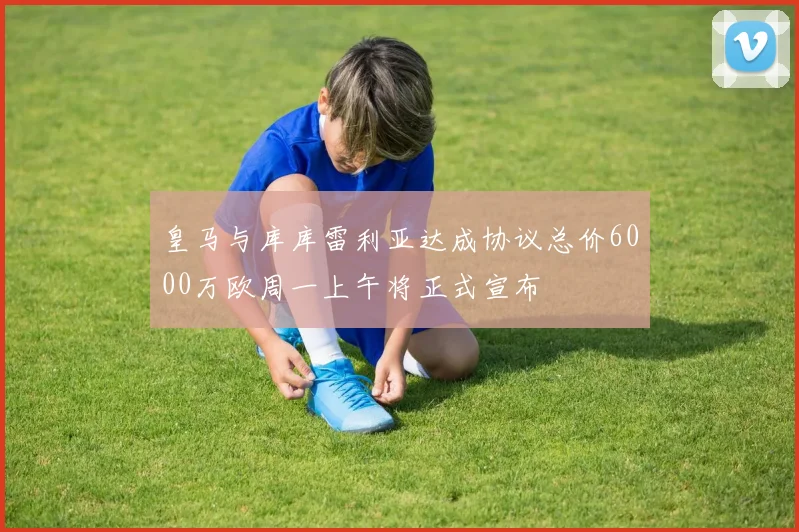 皇马与库库雷利亚达成协议总价6000万欧周一上午将正式宣布