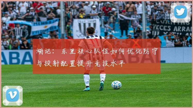 湖记：东里核心队伍如何优化防守与投射配置提升竞技水平