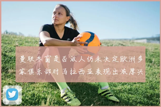 曼联冬窗是否放人仍未决定欧洲多家俱乐部对马拉西亚表现出浓厚兴趣