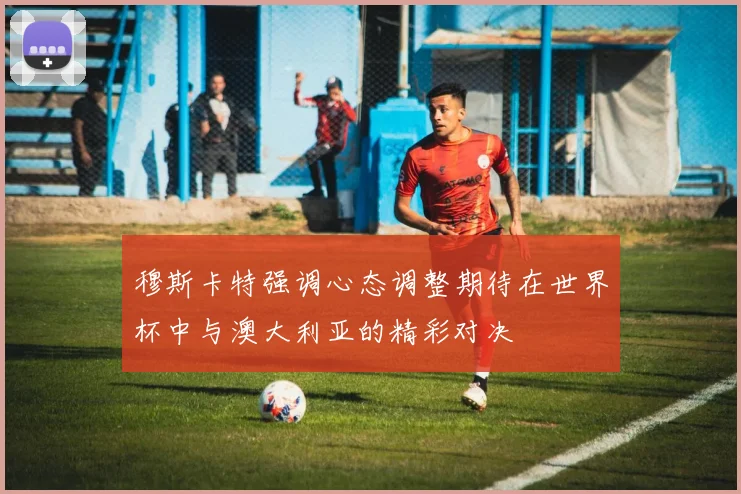 穆斯卡特强调心态调整期待在世界杯中与澳大利亚的精彩对决