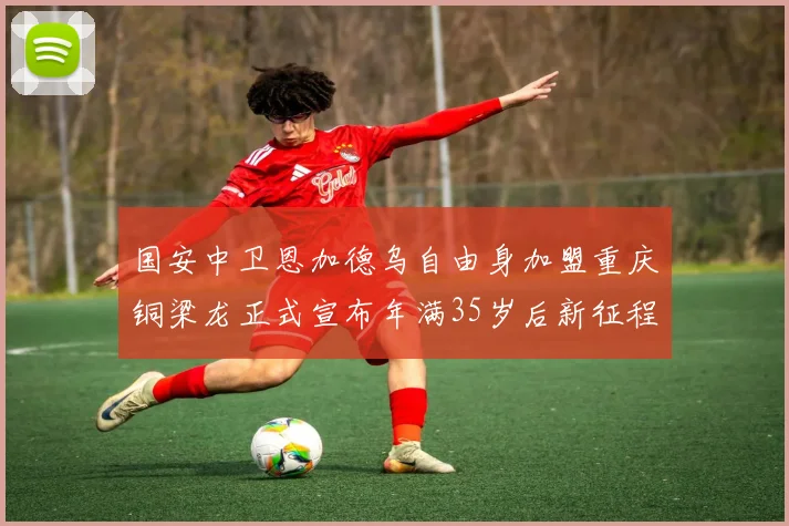 国安中卫恩加德乌自由身加盟重庆铜梁龙正式宣布年满35岁后新征程开启