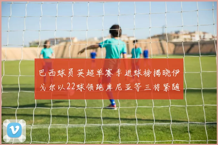巴西球员英超单赛季进球榜揭晓伊戈尔以22球领跑库尼亚等三将紧随其后